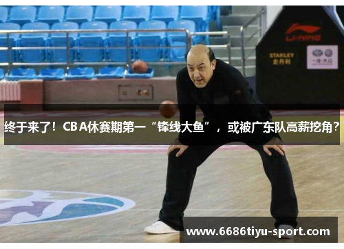 终于来了！CBA休赛期第一“锋线大鱼”，或被广东队高薪挖角？