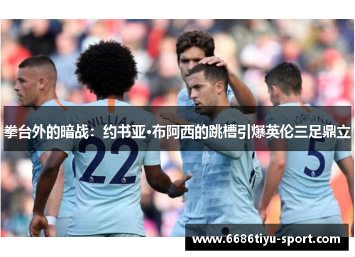 拳台外的暗战：约书亚·布阿西的跳槽引爆英伦三足鼎立