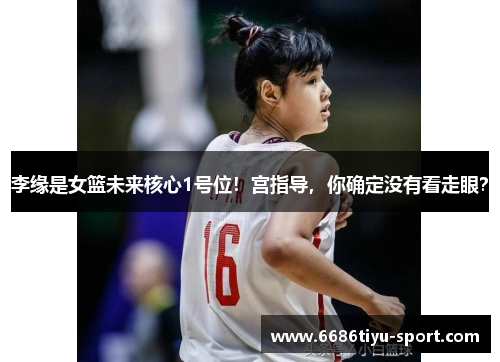 李缘是女篮未来核心1号位！宫指导，你确定没有看走眼？